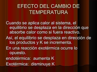 EEFFEECCTTOO DDEELL CCAAMMBBIIOO DDEE 
TTEEMMPPEERRAATTUURRAA 
CCuuaannddoo ssee aapplliiccaa ccaalloorr aall ssiisstteemmaa,, eell 
eeqquuiilliibbrriioo ssee ddeessppllaazzaa eenn llaa ddiirreecccciióónn qquuee 
aabbssoorrbbee ccaalloorr ccoommoo ssii ffuueerraa rreeaaccttiivvoo.. 
AAssíí,, eell eeqquuiilliibbrriioo ssee ddeessppllaazzaa eenn ddiirreecccciióónn ddee 
llooss pprroodduuccttooss yy KK ssee iinnccrreemmeennttaa.. 
EEnn uunnaa rreeaacccciióónn eexxoottéérrmmiiccaa ooccuurrrree lloo 
ooppuueessttoo.. 
eennddoottéérrmmiiccaa:: aauummeennttaa KK 
EExxoottéérrmmiiccaa:: ddiissmmiinnuuyyee KK 
 