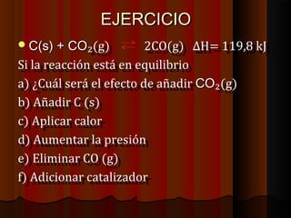 EEJJEERRCCIICCIIOO 
CC((ss)) ++ CCOO₂₂((gg)) 2 2CCOO((gg)) Δ ΔHH== 1 11199,8,8 k kJJ 
SSii l laa r reeaacccciióónn e essttáá e enn e eqquuiilliibbrriioo 
aa)) ¿ ¿CCuuááll s seerráá e ell e effeeccttoo d dee a aññaaddiirr CCOO₂₂((gg)) 
bb)) A Aññaaddiirr C C ( (ss)) 
cc)) A Applliiccaarr c caalloorr 
dd)) A Auummeennttaarr l laa p prreessiióónn 
ee)) E Elliimmiinnaarr C COO ( (gg)) 
ff)) A Addiicciioonnaarr c caattaalliizzaaddoorr 
 