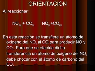 OORRIIEENNTTAACCIIÓÓNN 
AAll rreeaacccciioonnaarr:: 
NNOO22((gg)) ++ CCOO((gg)) NNOO((gg)) ++CCOO22((gg)) 
EEnn eessttaa rreeaacccciióónn ssee ttrraannssffiieerree uunn ááttoommoo ddee 
ooxxííggeennoo ddeell NNOO22 aall CCOO ppaarraa pprroodduucciirr NNOO yy 
CCOO22.. PPaarraa qquuee ssee eeffeeccttúúee ddiicchhaa 
ttrraannssffeerreenncciiaa uunn ááttoommoo ddee ooxxííggeennoo ddeell NNOO22 
ddeebbee cchhooccaarr ccoonn eell ááttoommoo ddee ccaarrbboonnoo ddeell 
CCOO.. 
 