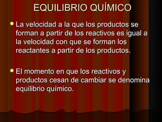 EEQQUUIILLIIBBRRIIOO QQUUÍÍMMIICCOO 
LLaa vveelloocciiddaadd aa llaa qquuee llooss pprroodduuccttooss ssee 
ffoorrmmaann aa ppaarrttiirr ddee llooss rreeaaccttiivvooss eess iigguuaall aa 
llaa vveelloocciiddaadd ccoonn qquuee ssee ffoorrmmaann llooss 
rreeaaccttaanntteess aa ppaarrttiirr ddee llooss pprroodduuccttooss.. 
EEll mmoommeennttoo eenn qquuee llooss rreeaaccttiivvooss yy 
pprroodduuccttooss cceessaann ddee ccaammbbiiaarr ssee ddeennoommiinnaa 
eeqquuiilliibbrriioo qquuíímmiiccoo.. 
 