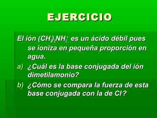 EEJJEERRCCIICCIIOO 
EEll iióónn ((CCHH33))22NNHH22 
++ 
,, eess uunn áácciiddoo ddéébbiill ppuueess 
ssee iioonniizzaa eenn ppeeqquueeññaa pprrooppoorrcciióónn eenn 
aagguuaa.. 
aa)) ¿CCuuááll eess llaa bbaassee ccoonnjjuuggaaddaa ddeell iióónn 
ddiimmeettiillaammoonniioo?? 
bb)) ¿CCóómmoo ssee ccoommppaarraa llaa ffuueerrzzaa ddee eessttaa 
bbaassee ccoonnjjuuggaaddaa ccoonn llaa ddee CCll--?? 
 