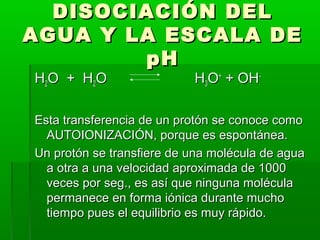 DDIISSOOCCIIAACCIIÓÓNN DDEELL 
AAGGUUAA YY LLAA EESSCCAALLAA DDEE 
ppHH 
HH22OO ++ HH22OO HH33OO++ ++ OOHH-- 
EEssttaa ttrraannssffeerreenncciiaa ddee uunn pprroottóónn ssee ccoonnooccee ccoommoo 
AAUUTTOOIIOONNIIZZAACCIIÓÓNN,, ppoorrqquuee eess eessppoonnttáánneeaa.. 
UUnn pprroottóónn ssee ttrraannssffiieerree ddee uunnaa mmoollééccuullaa ddee aagguuaa 
aa oottrraa aa uunnaa vveelloocciiddaadd aapprrooxxiimmaaddaa ddee 11000000 
vveecceess ppoorr sseegg..,, eess aassíí qquuee nniinngguunnaa mmoollééccuullaa 
ppeerrmmaanneeccee eenn ffoorrmmaa iióónniiccaa dduurraannttee mmuucchhoo 
ttiieemmppoo ppuueess eell eeqquuiilliibbrriioo eess mmuuyy rrááppiiddoo.. 
 