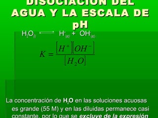 DDIISSOOCCIIAACCIIÓÓNN DDEELL 
AAGGUUAA YY LLAA EESSCCAALLAA DDEE 
ppHH 
HH22OO((ll)) HH++ 
((aacc)) ++ OOHH-- 
((aacc)) 
[ + ][ - 
] 
[H O] 
K H OH 
2 
= 
LLaa ccoonncceennttrraacciióónn ddee HH22OO eenn llaass ssoolluucciioonneess aaccuuoossaass 
eess ggrraannddee ((5555 MM)) yy eenn llaass ddiilluuiiddaass ppeerrmmaanneeccee ccaassii 
ccoonnssttaannttee,, ppoorr lloo qquuee ssee eexxcclluuyyee ddee llaa eexxpprreessiióónn 
 