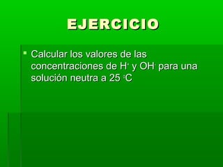 EEJJEERRCCIICCIIOO 
 CCaallccuullaarr llooss vvaalloorreess ddee llaass 
ccoonncceennttrraacciioonneess ddee HH++ yy OOHH-- ppaarraa uunnaa 
ssoolluucciióónn nneeuuttrraa aa 2255 ooCC 
 