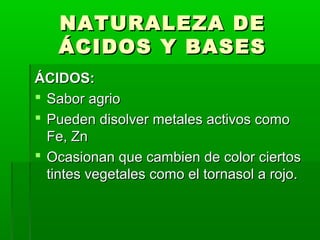 NNAATTUURRAALLEEZZAA DDEE 
ÁÁCCIIDDOOSS YY BBAASSEESS 
ÁÁCCIIDDOOSS:: 
 SSaabboorr aaggrriioo 
 PPuueeddeenn ddiissoollvveerr mmeettaalleess aaccttiivvooss ccoommoo 
FFee,, ZZnn 
 OOccaassiioonnaann qquuee ccaammbbiieenn ddee ccoolloorr cciieerrttooss 
ttiinntteess vveeggeettaalleess ccoommoo eell ttoorrnnaassooll aa rroojjoo.. 
 