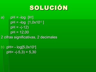 SSOOLLUUCCIIÓÓNN 
aa)) ppHH == --lloogg [[HH++]] 
ppHH == --lloogg [[11,,00xx1100--1122 ]] 
ppHH == --((--1122)) 
ppHH == 1122,,0000 
22 cciiffrraass ssiiggnniiffiiccaattiivvaass,, 22 ddeecciimmaalleess 
bb)) ppHH== -- lloogg[[55,,00xx1100--66]] 
ppHH== --((--55,,33)) == 55,,3300 
 