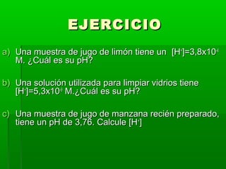 EEJJEERRCCIICCIIOO 
aa)) UUnnaa mmuueessttrraa ddee jjuuggoo ddee lliimmóónn ttiieennee uunn [[HH++]]==33,,88xx1100--44 
MM.. ¿CCuuááll eess ssuu ppHH?? 
bb)) UUnnaa ssoolluucciióónn uuttiilliizzaaddaa ppaarraa lliimmppiiaarr vviiddrriiooss ttiieennee 
[[HH++]]==55,,33xx1100--99 MM..¿CCuuááll eess ssuu ppHH?? 
cc)) UUnnaa mmuueessttrraa ddee jjuuggoo ddee mmaannzzaannaa rreecciiéénn pprreeppaarraaddoo,, 
ttiieennee uunn ppHH ddee 33,,7766.. CCaallccuullee [[HH++]] 
 