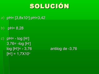 SSOOLLUUCCIIÓÓNN 
aa)) ppHH== [[33,,88xx1100--44]] ppHH==33,,4422 
bb)) ppHH== 88,,2288 
cc)) ppHH== -- lloogg [[HH++]] 
33,,7766== --lloogg [[HH++]] 
lloogg [[HH++]]== -- 33,,7766 aannttiilloogg ddee --33,,7766 
[[HH++]] == 11,,77XX1100--44 
 