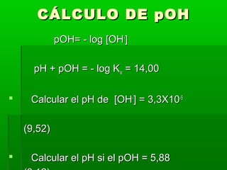 CCÁÁLLCCUULLOO DDEE ppOOHH 
ppOOHH== -- lloogg [[OOHH--]] 
ppHH ++ ppOOHH == -- lloogg KKww == 1144,,0000 
 CCaallccuullaarr eell ppHH ddee [[OOHH--]] == 33,,33XX1100--55 
((99,,5522)) 
 CCaallccuullaarr eell ppHH ssii eell ppOOHH == 55,,8888 
((88,,1122)) 
 