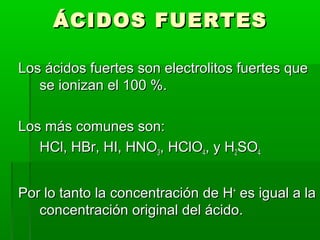 ÁÁCCIIDDOOSS FFUUEERRTTEESS 
LLooss áácciiddooss ffuueerrtteess ssoonn eelleeccttrroolliittooss ffuueerrtteess qquuee 
ssee iioonniizzaann eell 110000 %%.. 
LLooss mmááss ccoommuunneess ssoonn: 
HHCCll,, HHBBrr,, HHII,, HHNNOO33,, HHCCllOO44,, yy HH22SSOO44 
PPoorr lloo ttaannttoo llaa ccoonncceennttrraacciióónn ddee HH++ eess iigguuaall aa llaa 
ccoonncceennttrraacciióónn oorriiggiinnaall ddeell áácciiddoo.. 
 