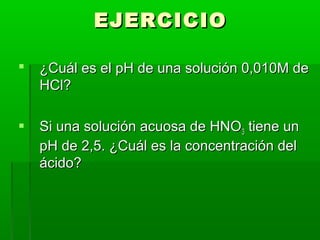 EEJJEERRCCIICCIIOO 
 ¿CCuuááll eess eell ppHH ddee uunnaa ssoolluucciióónn 00,,001100MM ddee 
HHCCll?? 
 SSii uunnaa ssoolluucciióónn aaccuuoossaa ddee HHNNOO33 ttiieennee uunn 
ppHH ddee 22,,55.. ¿CCuuááll eess llaa ccoonncceennttrraacciióónn ddeell 
áácciiddoo?? 
 