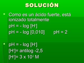 SSOOLLUUCCIIÓÓNN 
 CCoommoo eess uunn áácciiddoo ffuueerrttee,, eessttáá 
iioonniizzaaddoo ttoottaallmmeennttee 
ppHH == -- lloogg [[HH++]] 
ppHH == -- lloogg [[00,,001100]] ppHH == 22 
 ppHH == -- lloogg [[HH++]] 
[[HH++]]== aannttiilloogg --22,,55 
[[HH++]]== 33 xx 1100--33 MM 
 