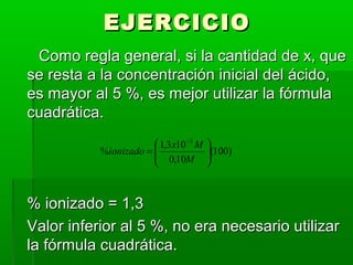 EEJJEERRCCIICCIIOO 
CCoommoo rreeggllaa ggeenneerraall,, ssii llaa ccaannttiiddaadd ddee xx,, qquuee 
ssee rreessttaa aa llaa ccoonncceennttrraacciióónn iinniicciiaall ddeell áácciiddoo,, 
eess mmaayyoorr aall 55 %%,, eess mmeejjoorr uuttiilliizzaarr llaa ffóórrmmuullaa 
ccuuaaddrrááttiiccaa.. 
(100) 
æ 
= 
- 
M 
ionizado x M 
% 1,3 10 
0,10 
3 
ö 
÷ ÷ø 
ç çè 
%% iioonniizzaaddoo == 11,,33 
VVaalloorr iinnffeerriioorr aall 55 %%,, nnoo eerraa nneecceessaarriioo uuttiilliizzaarr 
llaa ffóórrmmuullaa ccuuaaddrrááttiiccaa.. 
 