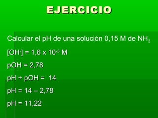 EEJJEERRCCIICCIIOO 
Calcular el pH de una solución 0,15 M de NH3 
[[OOHH--]] == 11,,66 xx 1100--33 MM 
ppOOHH == 22,,7788 
ppHH ++ ppOOHH == 1144 
ppHH == 1144 –– 22,,7788 
ppHH == 1111,,2222 
