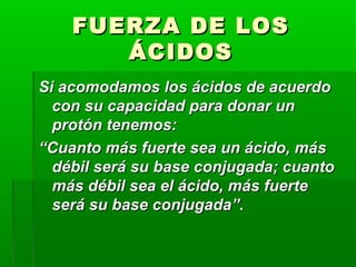 FFUUEERRZZAA DDEE LLOOSS 
ÁÁCCIIDDOOSS 
SSii aaccoommooddaammooss llooss áácciiddooss ddee aaccuueerrddoo 
ccoonn ssuu ccaappaacciiddaadd ppaarraa ddoonnaarr uunn 
pprroottóónn tteenneemmooss:: 
““CCuuaannttoo mmááss ffuueerrttee sseeaa uunn áácciiddoo,, mmááss 
ddéébbiill sseerráá ssuu bbaassee ccoonnjjuuggaaddaa;; ccuuaannttoo 
mmááss ddéébbiill sseeaa eell áácciiddoo,, mmááss ffuueerrttee 
sseerráá ssuu bbaassee ccoonnjjuuggaaddaa””.. 
 