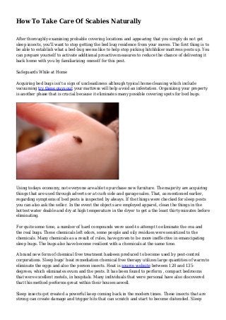 How To Take Care Of Scabies Naturally
After thoroughly examining probable covering locations and appearing that you simply do not get
sleep insects, you'll want to stop getting the bed bug residence from your moves. The first thing is to
be able to establish what a bed-bug seems like to help stop picking hitchhiker mattress pests up. You
can prepare yourself to activate additional proactive measures to reduce the chance of delivering it
back home with you by familiarizing oneself for this pest.
Safeguards While at Home
Acquiring bed bugs isn't a sign of uncleanliness although typical home cleaning which include
vacuuming try these guys out your mattress will help avoid an infestation. Organizing your property
is another phase that is crucial because it eliminates many possible covering spots for bed bugs.
Using todays economy, not everyone are able to purchase new furniture. The majority are acquiring
things that are used through adverts or at curb side and garage sales. That, as mentioned earlier,
regarding symptoms of bed pests is inspected by always. If the things were checked for sleep pests
you can also ask the seller. In the event the objects are employed apparel, clean the things in the
hottest water doable and dry at high temperature in the dryer to get a the least thirty minutes before
eliminating.
For quite some time, a number of hard compounds were used-to attempt to eliminate the ova and
the real bugs. These chemicals left odors, some people and oily residues were sensitized to the
chemicals. Many chemicals as a result of rules, have grown to be more ineffective in emancipating
sleep bugs. The bugs also have become resilient with a chemicals at the same time.
A brand new form of chemical free treatment hasbeen produced to become used by pest-control
corporations. Sleep bugs' heat remediation chemical free therapy utilizes large quantities of warm to
eliminate the eggs and also the person insects. Heat is source website between 120 and 135-
degrees, which eliminates ovum and the pests. It has been found to perform , compact bedrooms
that were excellent motels, in hospitals. Many individuals that were personal have also discovered
that this method performs great within their houses aswell.
Sleep insects get created a powerful keep coming back in the modern times. These insects that are
strong can create damage and trigger hits that can scratch and start to become distended. Sleep
 