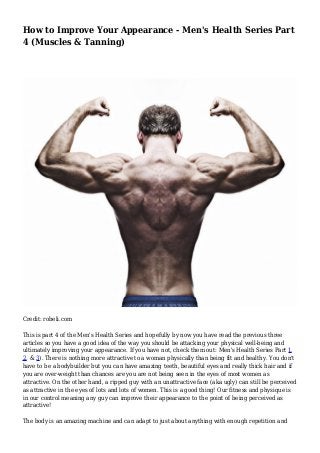 How to Improve Your Appearance - Men's Health Series Part
4 (Muscles & Tanning)
Credit: robeli.com
This is part 4 of the Men's Health Series and hopefully by now you have read the previous three
articles so you have a good idea of the way you should be attacking your physical well-being and
ultimately improving your appearance. If you have not, check them out: Men's Health Series Part 1,
2, & 3). There is nothing more attractive to a woman physically than being fit and healthy. You don't
have to be a bodybuilder but you can have amazing teeth, beautiful eyes and really thick hair and if
you are over-weight than chances are you are not being seen in the eyes of most women as
attractive. On the other hand, a ripped guy with an unattractive face (aka ugly) can still be perceived
as attractive in the eyes of lots and lots of women. This is a good thing! Our fitness and physique is
in our control meaning any guy can improve their appearance to the point of being perceived as
attractive!
The body is an amazing machine and can adapt to just about anything with enough repetition and
 