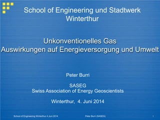 Unkonventionelles Gas
Auswirkungen auf Energieversorgung und Umwelt
Peter Burri
SASEG
Swiss Association of Energy Geoscientists
Winterthur, 4. Juni 2014
School of Engineering und Stadtwerk
Winterthur
School of Engineering Winterthur 4 Juni 2014 1Peter Burri (SASEG)
 