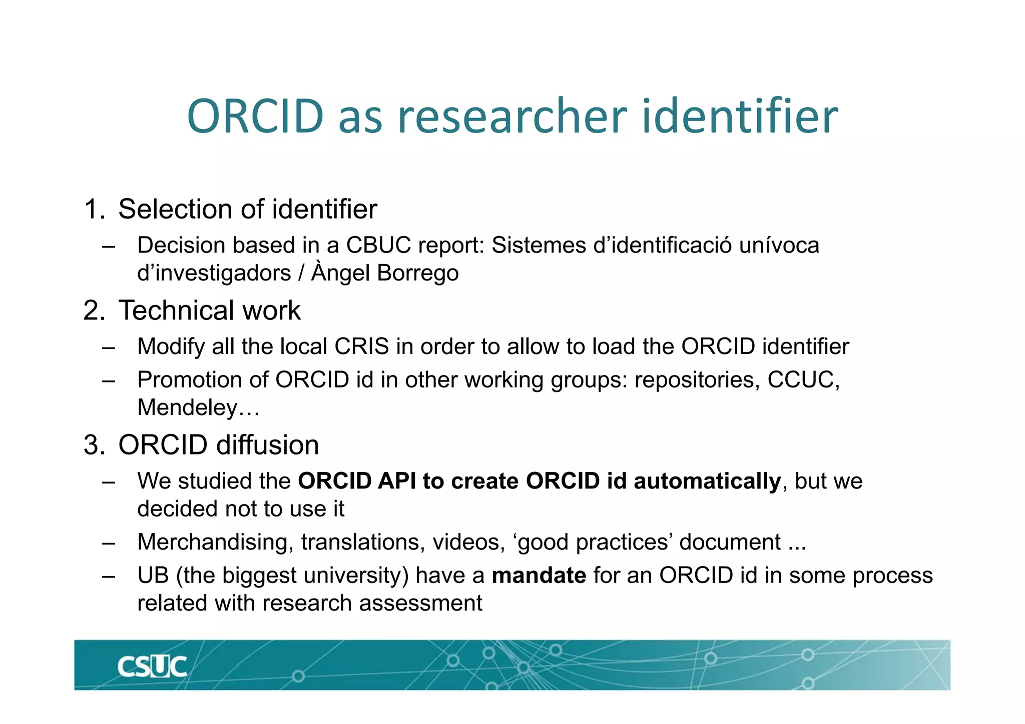 ORCID as researcher identifier
1. Selection of identifier
– Decision based in a CBUC report: Sistemes d’identificació unívoca
d’investigadors / Àngel Borrego
2. Technical work
– Modify all the local CRIS in order to allow to load the ORCID identifier
– Promotion of ORCID id in other working groups: repositories, CCUC,
Mendeley…
3. ORCID diffusion
– We studied the ORCID API to create ORCID id automatically, but we
decided not to use it
– Merchandising, translations, videos, ‘good practices’ document ...
– UB (the biggest university) have a mandate for an ORCID id in some process
related with research assessment
 