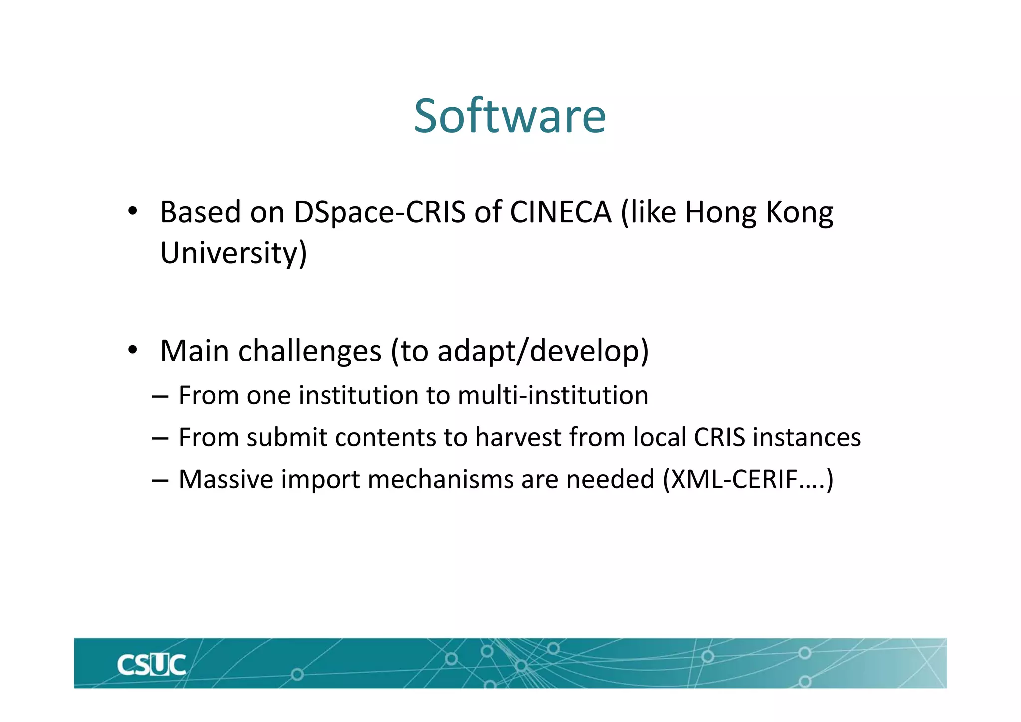 Software
• Based on DSpace‐CRIS of CINECA (like Hong Kong 
University)
• Main challenges (to adapt/develop)
– From one institution to multi‐institution
– From submit contents to harvest from local CRIS instances
– Massive import mechanisms are needed (XML‐CERIF….)
 
