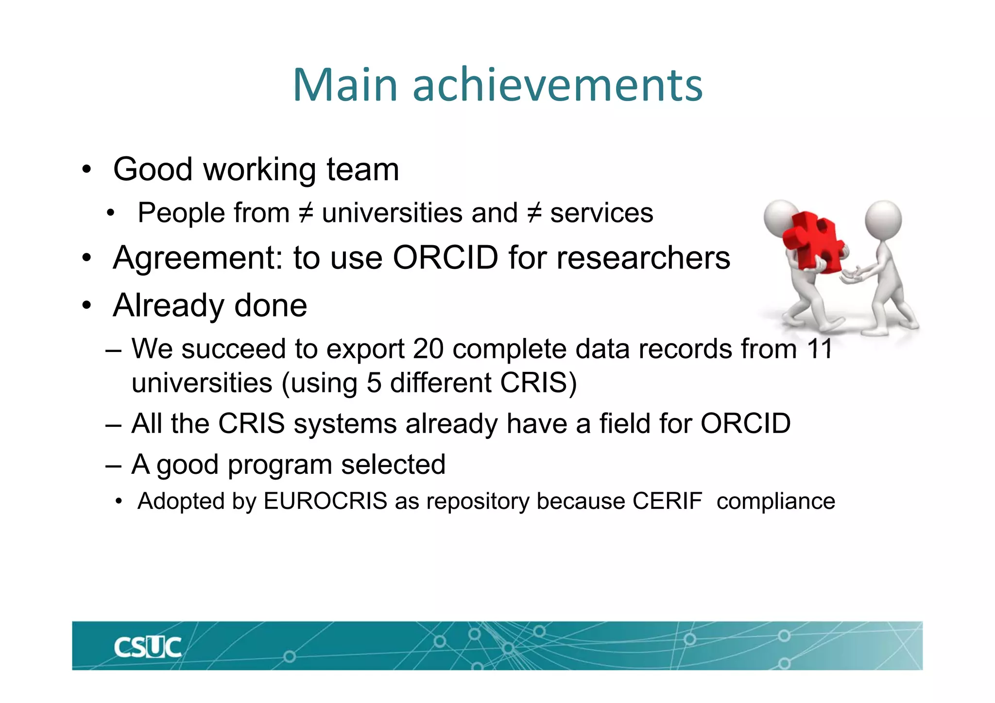Main achievements
• Good working team
• People from ≠ universities and ≠ services
• Agreement: to use ORCID for researchers
• Already done
– We succeed to export 20 complete data records from 11
universities (using 5 different CRIS)
– All the CRIS systems already have a field for ORCID
– A good program selected
• Adopted by EUROCRIS as repository because CERIF compliance
 