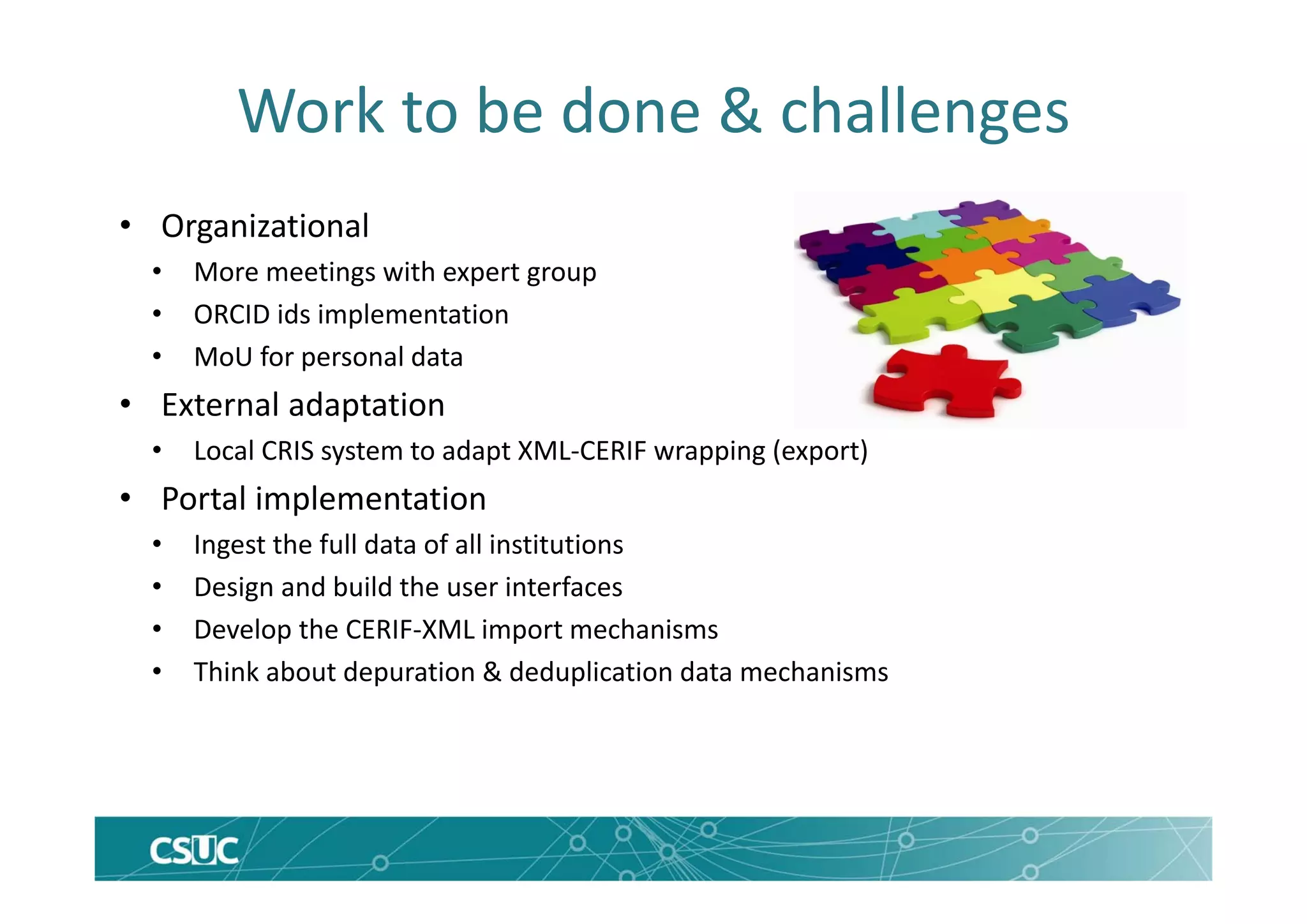 Work to be done & challenges
• Organizational
• More meetings with expert group
• ORCID ids implementation
• MoU for personal data
• External adaptation
• Local CRIS system to adapt XML‐CERIF wrapping (export)
• Portal implementation
• Ingest the full data of all institutions
• Design and build the user interfaces
• Develop the CERIF‐XML import mechanisms
• Think about depuration & deduplication data mechanisms
 