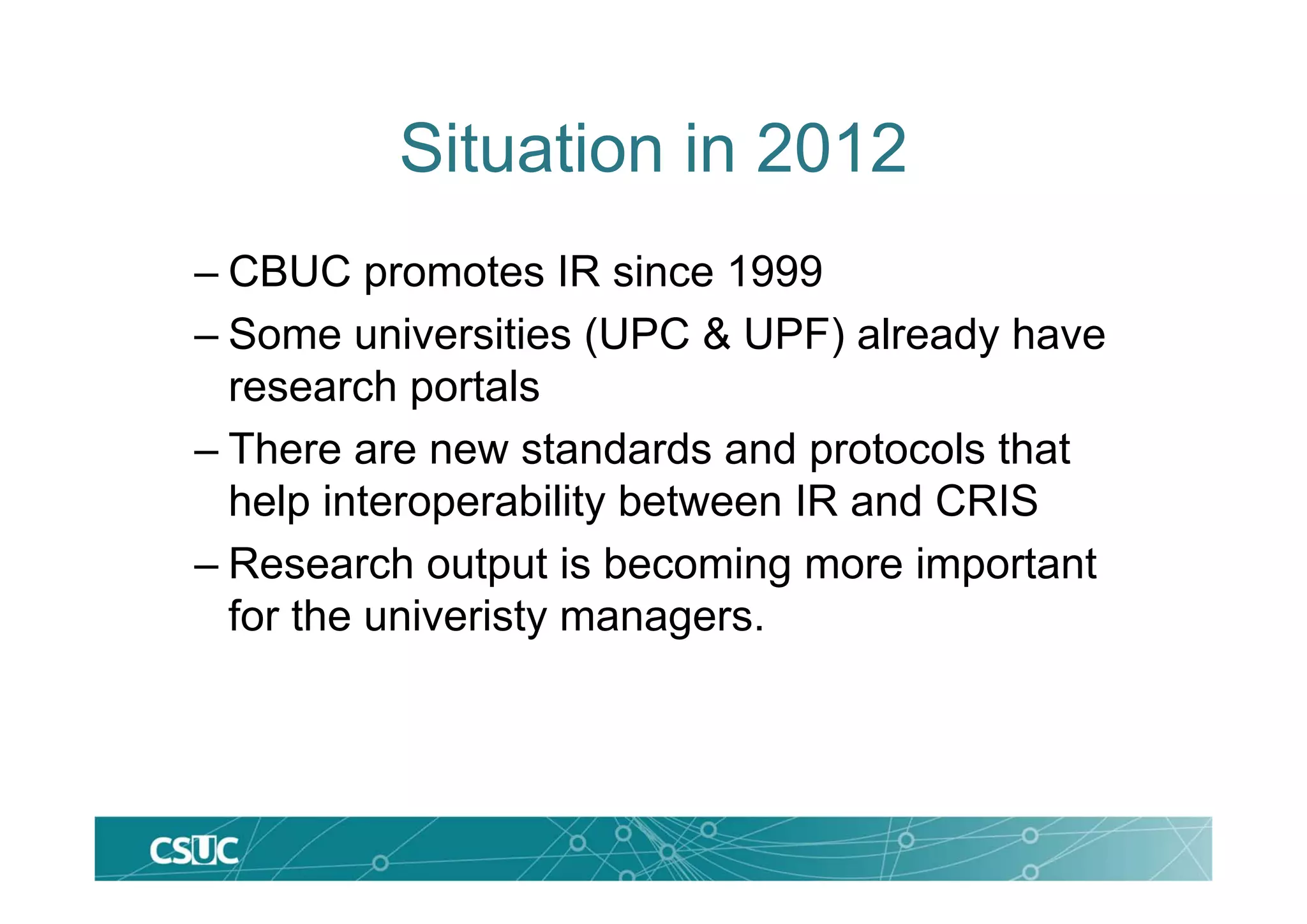Situation in 2012
– CBUC promotes IR since 1999
– Some universities (UPC & UPF) already have
research portals
– There are new standards and protocols that
help interoperability between IR and CRIS
– Research output is becoming more important
for the univeristy managers.
 