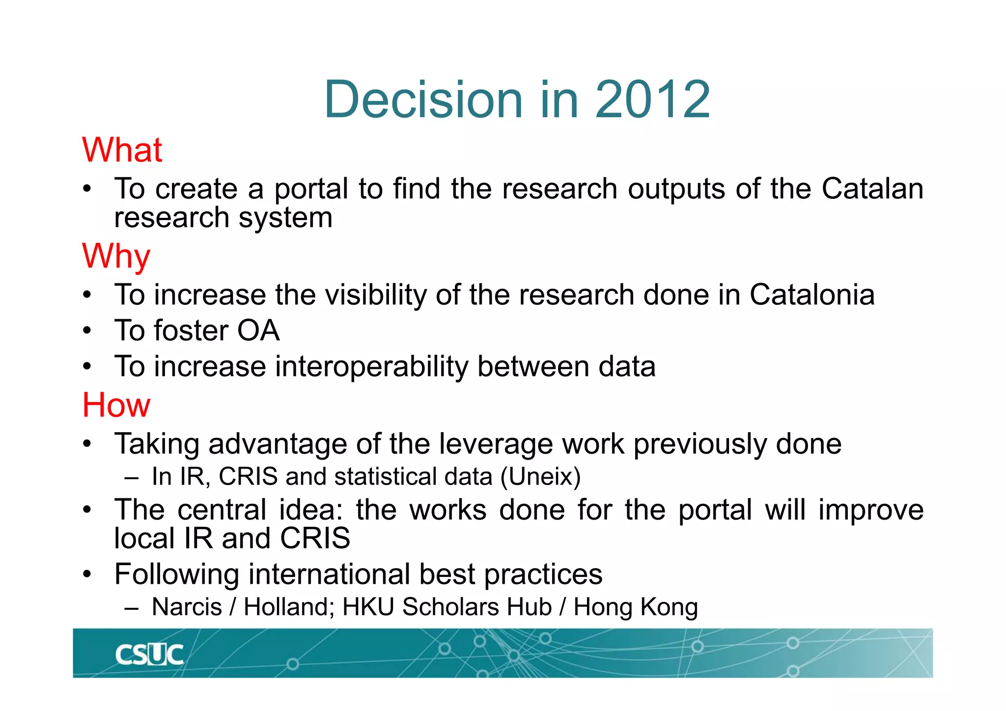 What
• To create a portal to find the research outputs of the Catalan
research system
Why
• To increase the visibility of the research done in Catalonia
• To foster OA
• To increase interoperability between data
How
• Taking advantage of the leverage work previously done
– In IR, CRIS and statistical data (Uneix)
• The central idea: the works done for the portal will improve
local IR and CRIS
• Following international best practices
– Narcis / Holland; HKU Scholars Hub / Hong Kong
Decision in 2012
 