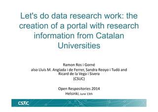 Let's do data research work: the
creation of a portal with research
information from Catalan
Universities
Ramon Ros i Gorné
also Lluís M. Anglada i de Ferrer, Sandra Reoyo i Tudó and
Ricard de la Vega i Sivera
(CSUC)
Open Respositories 2014 
Helsinki, June 13th
 
