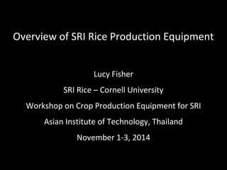 Overview of SRI Rice Production Equipment
Lucy Fisher
SRI Rice – Cornell University
Workshop on Crop Production Equipment for SRI
Asian Institute of Technology, Thailand
November 1-3, 2014
 