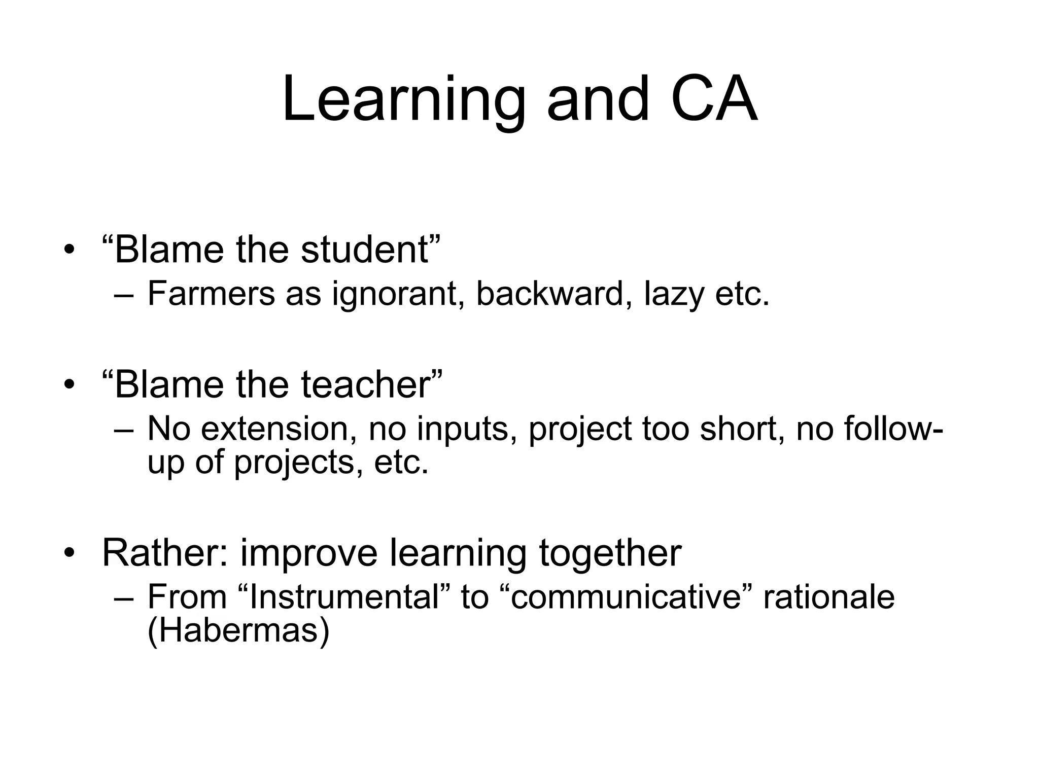 Learning and CA
• “Blame the student”
– Farmers as ignorant, backward, lazy etc.
• “Blame the teacher”
– No extension, no inputs, project too short, no follow-
up of projects, etc.
• Rather: improve learning together
– From “Instrumental” to “communicative” rationale
(Habermas)
 