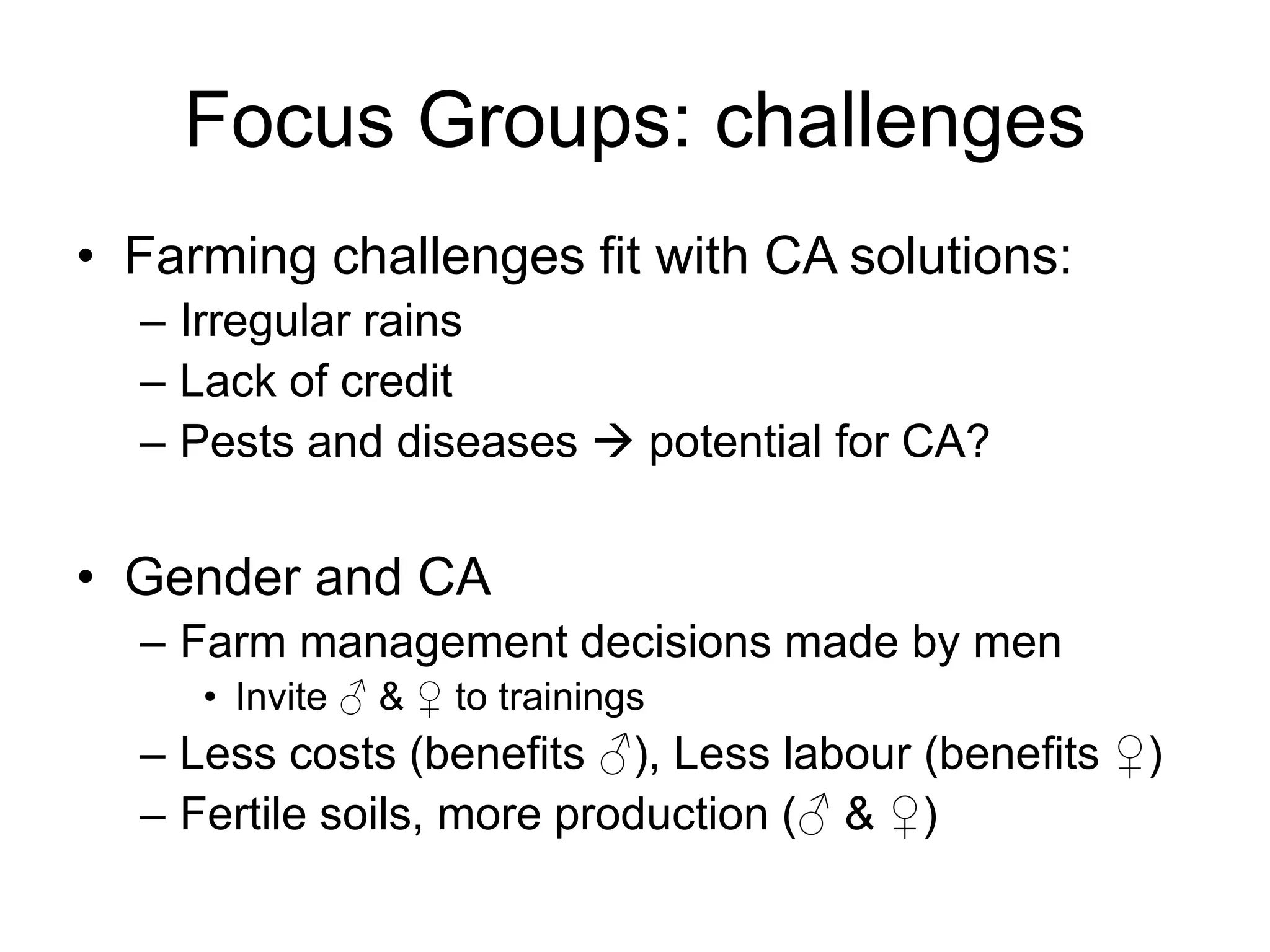 Focus Groups: challenges
• Farming challenges fit with CA solutions:
– Irregular rains
– Lack of credit
– Pests and diseases  potential for CA?
• Gender and CA
– Farm management decisions made by men
• Invite ♂ & ♀ to trainings
– Less costs (benefits ♂), Less labour (benefits ♀)
– Fertile soils, more production (♂ & ♀)
 