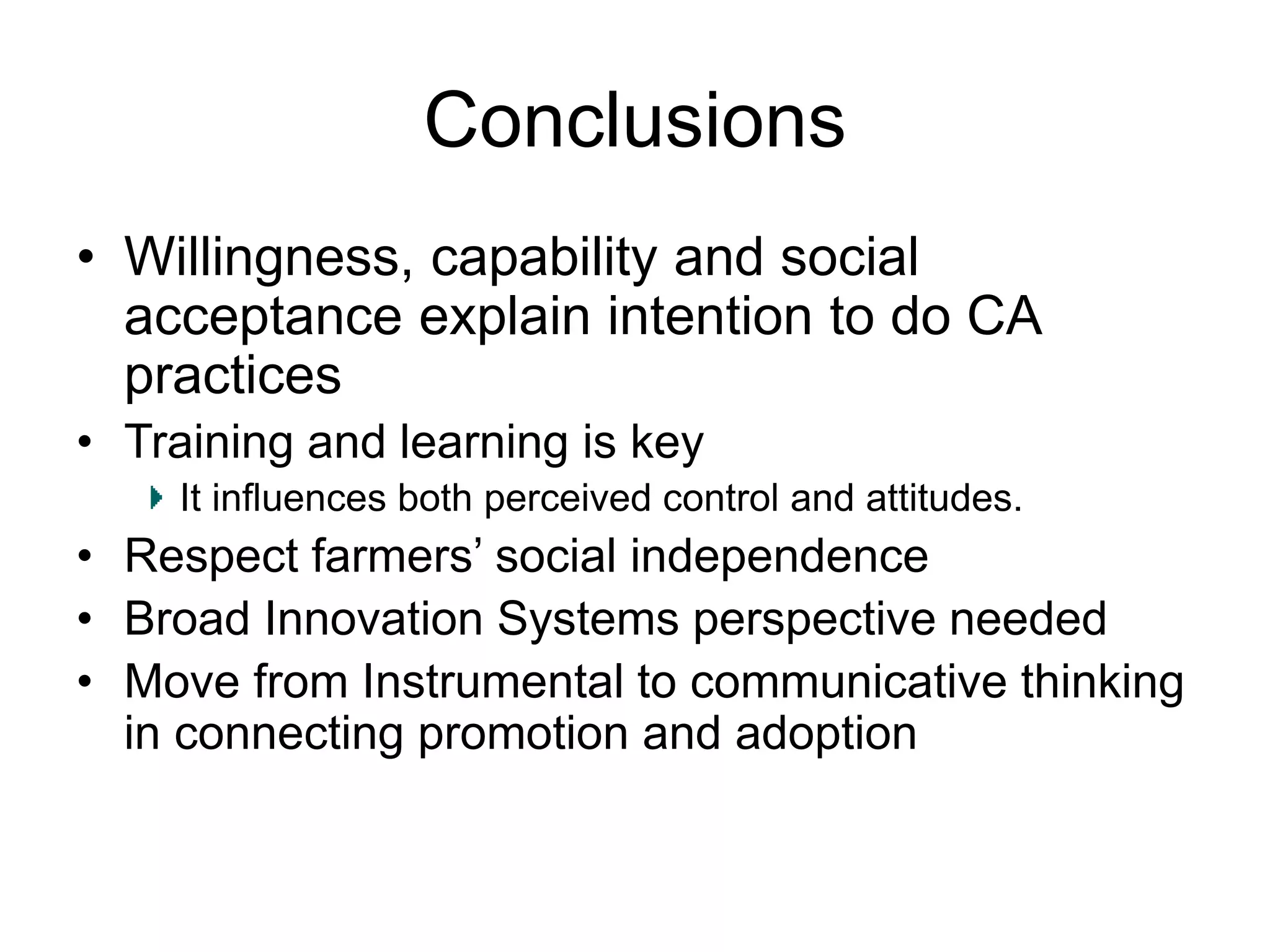 Conclusions
• Willingness, capability and social
acceptance explain intention to do CA
practices
• Training and learning is key
It influences both perceived control and attitudes.
• Respect farmers’ social independence
• Broad Innovation Systems perspective needed
• Move from Instrumental to communicative thinking
in connecting promotion and adoption
 
