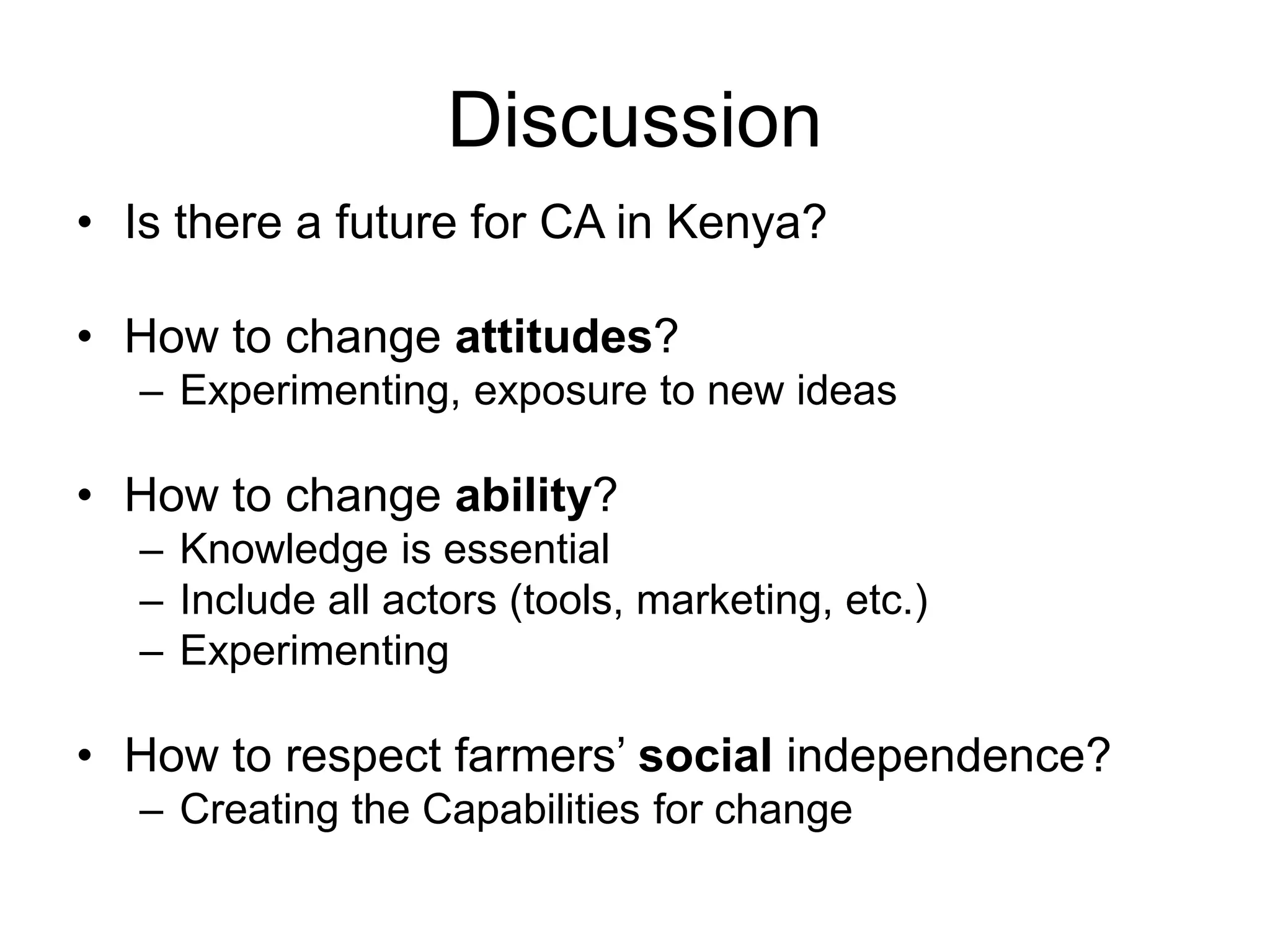 Discussion
• Is there a future for CA in Kenya?
• How to change attitudes?
– Experimenting, exposure to new ideas
• How to change ability?
– Knowledge is essential
– Include all actors (tools, marketing, etc.)
– Experimenting
• How to respect farmers’ social independence?
– Creating the Capabilities for change
 