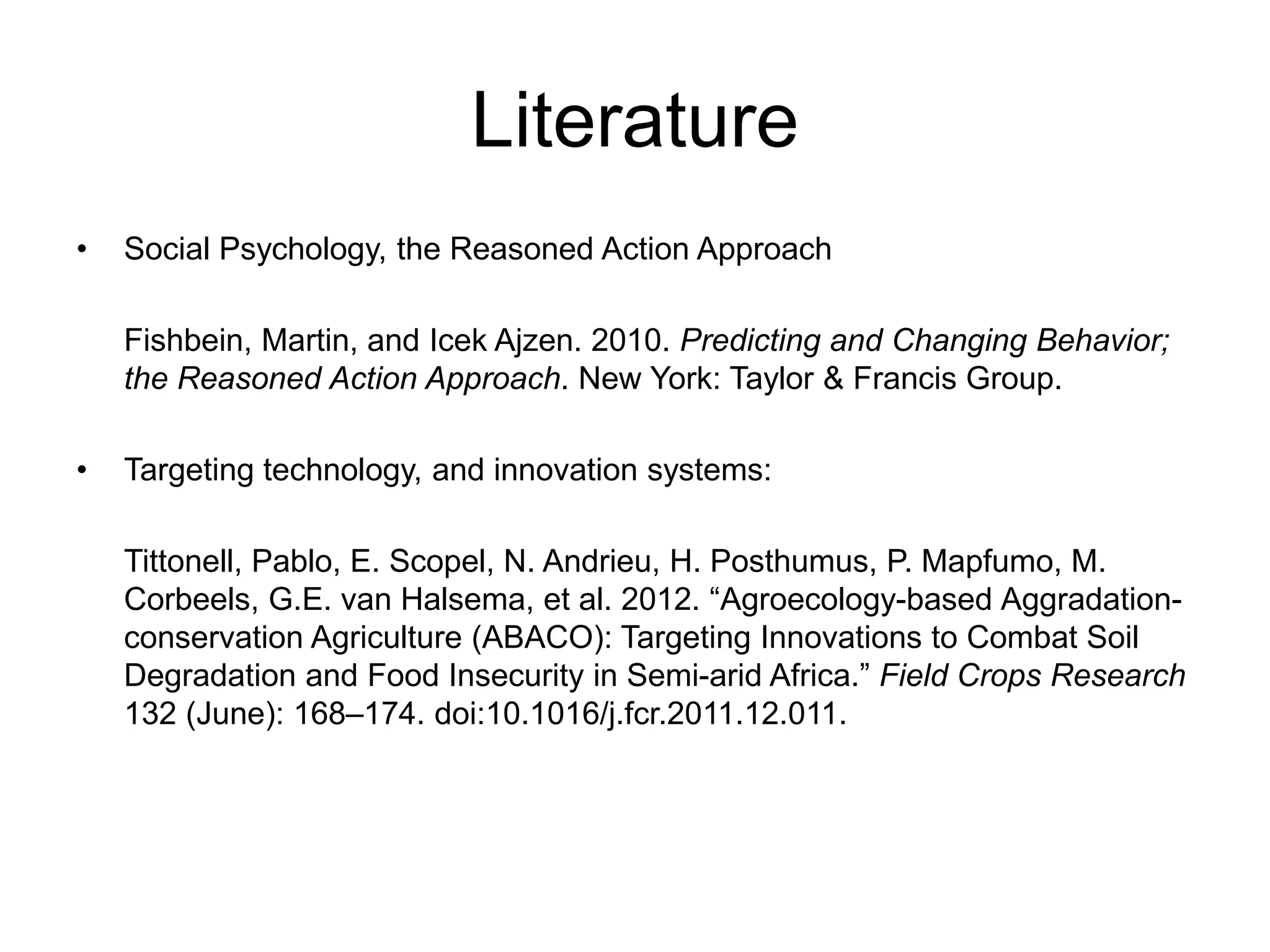 Literature
• Social Psychology, the Reasoned Action Approach
Fishbein, Martin, and Icek Ajzen. 2010. Predicting and Changing Behavior;
the Reasoned Action Approach. New York: Taylor & Francis Group.
• Targeting technology, and innovation systems:
Tittonell, Pablo, E. Scopel, N. Andrieu, H. Posthumus, P. Mapfumo, M.
Corbeels, G.E. van Halsema, et al. 2012. “Agroecology-based Aggradation-
conservation Agriculture (ABACO): Targeting Innovations to Combat Soil
Degradation and Food Insecurity in Semi-arid Africa.” Field Crops Research
132 (June): 168–174. doi:10.1016/j.fcr.2011.12.011.
 