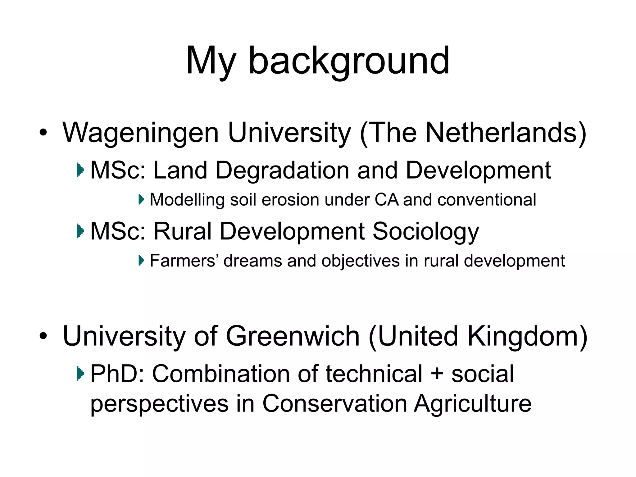 My background
• Wageningen University (The Netherlands)
MSc: Land Degradation and Development
Modelling soil erosion under CA and conventional
MSc: Rural Development Sociology
Farmers’ dreams and objectives in rural development
• University of Greenwich (United Kingdom)
PhD: Combination of technical + social
perspectives in Conservation Agriculture
 