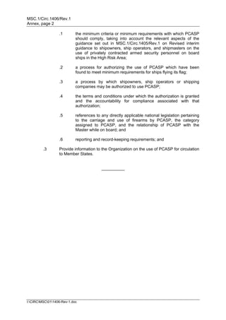 MSC.1/Circ.1406/Rev.1
Annex, page 2

                  .1        the minimum criteria or minimum requirements with which PCASP
                            should comply, taking into account the relevant aspects of the
                            guidance set out in MSC.1/Circ.1405/Rev.1 on Revised interim
                            guidance to shipowners, ship operators, and shipmasters on the
                            use of privately contracted armed security personnel on board
                            ships in the High Risk Area;

                  .2        a process for authorizing the use of PCASP which have been
                            found to meet minimum requirements for ships flying its flag;

                  .3        a process by which shipowners, ship operators or shipping
                            companies may be authorized to use PCASP;

                  .4        the terms and conditions under which the authorization is granted
                            and the accountability for compliance associated with that
                            authorization;

                  .5        references to any directly applicable national legislation pertaining
                            to the carriage and use of firearms by PCASP, the category
                            assigned to PCASP, and the relationship of PCASP with the
                            Master while on board; and

                  .6        reporting and record-keeping requirements; and

         .3       Provide information to the Organization on the use of PCASP for circulation
                  to Member States.


                                          __________




I:CIRCMSC011406-Rev-1.doc
 