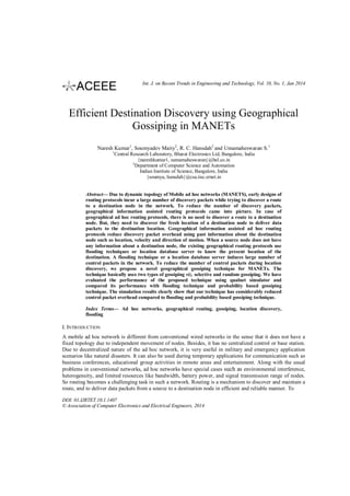 Int. J. on Recent Trends in Engineering and Technology, Vol. 10, No. 1, Jan 2014

Efficient Destination Discovery using Geographical
Gossiping in MANETs
Naresh Kumar1, Soumyadev Maity2, R. C. Hansdah2 and Umamaheswaran S. 1
1

Central Research Laboratory, Bharat Electronics Ltd, Bangalore, India
{nareshkumar1, sumamaheswaran}@bel.co.in
2
Department of Computer Science and Automation
Indian Institute of Science, Bangalore, India
{soumya, hansdah}@csa.iisc.ernet.in

Abstract— Due to dynamic topology of Mobile ad hoc networks (MANETS), early designs of
routing protocols incur a large number of discovery packets while trying to discover a route
to a destination node in the network. To reduce the number of discovery packets,
geographical information assisted routing protocols came into picture. In case of
geographical ad hoc routing protocols, there is no need to discover a route to a destination
node. But, they need to discover the fresh location of a destination node to deliver data
packets to the destination location. Geographical information assisted ad hoc routing
protocols reduce discovery packet overhead using past information about the destination
node such as location, velocity and direction of motion. When a source node does not have
any information about a destination node, the existing geographical routing protocols use
flooding techniques or location database server to know the present location of the
destination. A flooding technique or a location database server induces large number of
control packets in the network. To reduce the number of control packets during location
discovery, we propose a novel geographical gossiping technique for MANETs. The
technique basically uses two types of gossiping viz. selective and random gossiping. We have
evaluated the performance of the proposed technique using qualnet simulator and
compared its performance with flooding technique and probability based gossiping
technique. The simulation results clearly show that our technique has considerably reduced
control packet overhead compared to flooding and probability based gossiping technique.
Index Terms— Ad hoc networks, geographical routing, gossiping, location discovery,
flooding

I. INTRODUCTION
A mobile ad hoc network is different from conventional wired networks in the sense that it does not have a
fixed topology due to independent movement of nodes. Besides, it has no centralized control or base station.
Due to decentralized nature of the ad hoc network, it is very useful in military and emergency application
scenarios like natural disasters. It can also be used during temporary applications for communication such as
business conferences, educational group activities in remote areas and entertainment. Along with the usual
problems in conventional networks, ad hoc networks have special cases such as environmental interference,
heterogeneity, and limited resources like bandwidth, battery power, and signal transmission range of nodes.
So routing becomes a challenging task in such a network. Routing is a mechanism to discover and maintain a
route, and to deliver data packets from a source to a destination node in efficient and reliable manner. To
DOI: 01.IJRTET.10.1.1407
© Association of Computer Electronics and Electrical Engineers, 2014

 