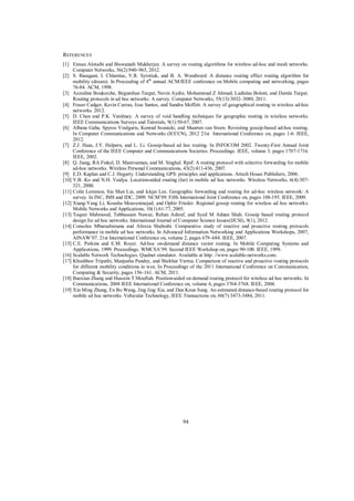 REFERENCES
[1] Eiman Alotaibi and Biswanath Mukherjee. A survey on routing algorithms for wireless ad-hoc and mesh networks.
Computer Networks, 56(2):940–965, 2012.
[2] S. Basagani, I. Chlamtac, V.R. Syrotiuk, and B. A. Woodward. A distance routing effect routing algorithm for
mobility (dream). In Proceeding of 4th annual ACM/IEEE conference on Mobile computing and networking, pages
76-84. ACM, 1998.
[3] Azzedine Boukerche, Begumhan Turgut, Nevin Aydin, Mohammad Z Ahmad, Ladislau Boloni, and Damla Turgut.
Routing protocols in ad hoc networks: A survey. Computer Networks, 55(13):3032–3080, 2011.
[4] Fraser Cadger, Kevin Curran, Jose Santos, and Sandra Moffett. A survey of geographical routing in wireless ad-hoc
networks. 2012.
[5] D. Chen and P.K. Varshney. A survey of void handling techniques for geographic routing in wireless networks.
IEEE Communications Surveys and Tutorials, 9(1):50-67, 2007.
[6] Albana Gaba, Spyros Voulgaris, Konrad Iwanicki, and Maarten van Steen. Revisiting gossip-based ad-hoc routing.
In Computer Communications and Networks (ICCCN), 2012 21st International Conference on, pages 1-6. IEEE,
2012.
[7] Z.J. Haas, J.Y. Halpern, and L. Li. Gossip-based ad hoc routing. In INFOCOM 2002. Twenty-First Annual Joint
Conference of the IEEE Computer and Communications Societies. Proceedings. IEEE, volume 3, pages 1707-1716.
IEEE, 2002.
[8] Q. Jiang, RA Finkel, D. Manivannan, and M. Singhal. Rpsf: A routing protocol with selective forwarding for mobile
ad-hoc networks. Wireless Personal Communications, 43(2):411-436, 2007.
[9] E.D. Kaplan and C.J. Hegarty. Understanding GPS: principles and applications. Artech House Publishers, 2006.
[10] Y.B. Ko and N.H. Vaidya. Location-aided routing (lar) in mobile ad hoc networks. Wireless Networks, 6(4):307321, 2000.
[11] Colin Lemmon, Siu Man Lui, and Ickjai Lee. Geographic forwarding and routing for ad-hoc wireless network: A
survey. In INC, IMS and IDC, 2009. NCM’09. Fifth International Joint Conference on, pages 188-195. IEEE, 2009.
[12] Xiang-Yang Li, Kousha Moaveninejad, and Ophir Frieder. Regional gossip routing for wireless ad hoc networks.
Mobile Networks and Applications, 10(1):61-77, 2005.
[13] Toqeer Mahmood, Tabbassam Nawaz, Rehan Ashraf, and Syed M Adnan Shah. Gossip based routing protocol
design for ad hoc networks. International Journal of Computer Science Issues(IJCSI), 9(1), 2012.
[14] Consolee Mbarushimana and Alireza Shahrabi. Comparative study of reactive and proactive routing protocols
performance in mobile ad hoc networks. In Advanced Information Networking and Applications Workshops, 2007,
AINAW’07. 21st International Conference on, volume 2, pages 679–684. IEEE, 2007.
[15] C.E. Perkins and E.M. Royer. Ad-hoc on-demand distance vector routing. In Mobile Computing Systems and
Applications, 1999. Proceedings. WMCSA’99. Second IEEE Workshop on, pages 90-100. IEEE, 1999.
[16] Scalable Network Technologies. Qualnet simulator. Available at http: //www.scalable-networks.com.
[17] Khushboo Tripathi, Manjusha Pandey, and Shekhar Verma. Comparison of reactive and proactive routing protocols
for different mobility conditions in wsn. In Proceedings of the 2011 International Conference on Communication,
Computing & Security, pages 156–161. ACM, 2011.
[18] Baoxian Zhang and Hussein T Mouftah. Position-aided on demand routing protocol for wireless ad hoc networks. In
Communications, 2004 IEEE International Conference on, volume 6, pages 3764-3768. IEEE, 2004.
[19] Xin Ming Zhang, En Bo Wang, Jing Jing Xia, and Dan Keun Sung. An estimated distance-based routing protocol for
mobile ad hoc networks. Vehicular Technology, IEEE Transactions on, 60(7):3473-3484, 2011.

94

 