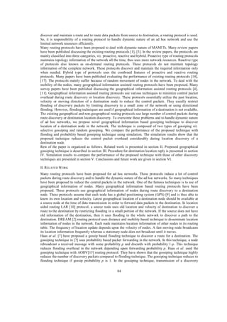 discover and maintain a route and to route data packets from source to destination, a routing protocol is used.
So, it is responsibility of a routing protocol to handle dynamic nature of an ad hoc network and use the
limited network resources efficiently.
Many routing protocols have been proposed to deal with dynamic nature of MANETs. Many review papers
have been published discussing the existing routing protocols [1], [3]. In the review papers, the protocols are
mainly classified into three categories, viz. proactive, reactive and hybrid. Proactive type of routing protocols
maintains topology information of the network all the time, thus uses more network resources. Reactive type
of protocols also known as on-demand routing protocols. These protocols do not maintain topology
information of the complete network. These protocols discover and maintain the required information only
when needed. Hybrid type of protocols uses the combined features of proactive and reactive routing
protocols. Many papers have been published evaluating the performance of existing routing protocols [14],
[17]. The protocols mainly suffer because of random movement of nodes in the network. To deal with the
mobility of the nodes, many geographical information assisted routing protocols have been proposed. Many
survey papers have been published discussing the geographical information assisted routing protocols [4],
[11]. Geographical information assisted routing protocols use various techniques to minimize control packet
overhead during route discovery or location discovery. These protocols essentially utilize the past location,
velocity or moving direction of a destination node to reduce the control packets. They usually restrict
flooding of discovery packets by limiting discovery to a small zone of the network or using directional
flooding. However, flooding techniques are used if geographical information of a destination is not available.
The existing geographical and non-geographical routing protocols use large number of control packets during
route discovery or destination location discovery. To overcome these problems and to handle dynamic nature
of ad hoc networks, we propose novel geographical information based gossiping technique to discover
location of a destination node in the network. The technique is composed of two types of gossiping viz.
selective gossiping and random gossiping. We compare the performance of the proposed technique with
flooding and probability based gossiping technique using simulation. The simulation results show that the
proposed technique reduces the control packet overhead considerably during location discovery of a
destination node.
Rest of the paper is organized as follows. Related work is presented in section II. Proposed geographical
gossiping technique is described in section III. Procedure for destination location reply is presented in section
IV. Simulation results to compare the performance of the proposed technique with those of other discovery
techniques are presented in section V. Conclusions and future work are given in section VI.
II. RELATED W ORK
Many routing protocols have been proposed for ad hoc networks. These protocols induce a lot of control
packets during route discovery and to handle the dynamic nature of the ad hoc networks. So many techniques
have been proposed to reduce the control packets in the network. One of the famous techniques is to use of
geographical information of nodes. Many geographical information based routing protocols have been
proposed. These protocols use geographical information of nodes during route discovery to a destination
node. These protocols assume that each node has a global positioning system (GPS) [9] and is thus able to
know its own location and velocity. Latest geographical location of a destination node should be available at
a source node at the time of data transmission in order to forward data packets to the destination. In location
aided routing LAR [10] protocol, a source node uses old location and velocity of destination to discover a
route to the destination by restricting flooding in a small portion of the network. If the source does not have
old information of the destination, then it uses flooding in the whole network to discover a path to the
destination. DREAM [2] routing protocol uses distance and mobility based technique to disseminate location
information of nodes in the network. Each node maintains location information of other nodes in its routing
table. The frequency of location update depends upon the velocity of nodes. A fast moving node broadcasts
its location information frequently whereas a stationary node does not broadcast until it moves.
Haas et al. [7] have proposed a gossip based flooding technique to discover a route for a destination. The
gossiping technique in [7] uses probability based packet forwarding in the network. In this technique, a node
rebroadcast a received message with some probability p and discards with probability 1-p. This technique
reduces flooding overhead in the network depending upon forwarding probability p. Haas et al. used the
gossiping technique with AODV[15] routing protocol. They have shown that the gossiping technique highly
reduces the number of discovery packets compared to flooding technique. The gossiping technique reduces to
flooding technique if gossip probability p is 1. In the gossiping technique, transmission of a discovery
84

 