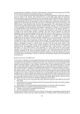 message depends on probability p. Drawback of this technique is that the discovery message may die before
the discovery of the destination if gossiping probability p is not appropriate.
Li et al. [12] have analyzed gossip based routing approach with regional parameters to reduce the number of
discovery packets in the network. They analyzed the use of some ellipse shape regions for destination
discovery using the source and the destination as foci. Theoretically and by simulation, they have shown how
to set forwarding probability based on the region and the network density. Jiang et al. [8] have proposed a
routing protocol that restricts the forwarding of a discovery packet only to three nodes in directions at 120
degree from the forwarding node during route discovery to a destination node. They use the technique with
AODV protocol. Using simulation study, they show that approximately 12.6% control packets get reduced
using the directional forwarding technique compared to pure flooding. Lemmon et al. [16] have presented a
survey of geographic forwarding strategies and geographic routing protocols. Zhang et al. [19] have proposed
an estimated distance based routing protocol to steer a route discovery in the general direction of a
destination node. In this protocol, to estimate the geometric distance between a pair of nodes, the regularity
of change in the received signal strength is exploited. They show that this technique can restrict the
propagation range of route request packets and thus reduces the routing overhead. Gaba et al. [6] presented a
self-configuration algorithm for GOSSIP 3 [7] that allows the protocol to work optimally for any network.
Using extensive simulation analysis, they identify the parameters of GOSSIP 3 that need special
configuration for the protocol to perform optimally. Mahmood et al. [13] have presented a gossip based
routing approach that follows the proactive routing. In their approach, maximum energy as well as the
coverage area is used to select a parent node to forward a packet. In the optimal parent selection criterion,
only three parent nodes are selected for routing. Fraser et al. [4] have presented a survey of existing literature
related to geographical routings in wireless ad hoc networks. They discussed various aspects of the
geographical routings such as QoS, security, mobility management, and energy efficiency. In geographical
routing protocols, old geographical information of a destination node is used to discover a route to the
destination or to know latest location of the destination. If a source node knows the latest location
information of a destination, then it can forward data packets to the destination using greedy forwarding
technique. Drawback of the greedy forwarding technique is that, a data packet may get stuck at an
intermediate node if the node is not satisfying the greedy forwarding criteria. The intermediate node is known
as void node and area surrounding it is known as void. Many void handling techniques have been proposed in
the literature [5].
III. DESTINATION LOCATION DISCOVERY
In this section, we propose a novel geographical gossiping technique to discovery latest location information
of a destination node. Destination location discovery process is initiated only if the fresh enough location
information of the destination is not available at the source node at the time of the data transmission. In the
proposed gossiping technique, a node maintains information about 1-hop neighboring nodes in its routing
table. A node inserts/updates neighborhood information in its routing table by receiving periodic locally (1hop) broadcasted beacon messages from neighboring nodes. Beacons are broadcasted locally to maintain 1hop connectivity and to avoid flooding in the whole network. Beacon is a connectivity information message
that contains address, location, location-timestamp and velocity information of the beacon originating node.
If a node does not receive continuous two beacons from its existing neighboring node, then the entry of the
neighboring node is marked as deactivated. Similarly, for a remote destination node, if communication with it
is not alive, then its entry is marked as deactivated after Information-time-out period. The entries are stored in
the routing table till Lifetime period. If a node is stationary, then Default-lifetime period is used for its entry.
Description of the above used terms for information management is given below.
Information-time-out is the time period after which information about the node should not be used for
data routing.
Lifetime period is the time period during which the information about the node can be used to optimize
location discovery procedure.
Default-lifetime is the time period during which information of a stationary node is maintained.
We make the following Assumptions during destination location discovery process.
All nodes in the network are equipped with GPS device
Clock is synchronized at each node
We denote the coordinates of a node by the term “location” in this paper. In geographical information based
routing protocols, a source node uses location information of a destination node to forward data packets to
85

 