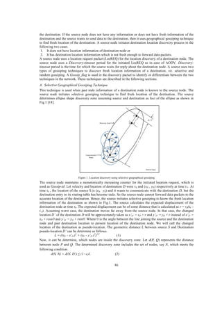the destination. If the source node does not have any information or does not have fresh information of the
destination and the source wants to send data to the destination, then it uses geographical gossiping technique
to find fresh location of the destination. A source node initiates destination location discovery process in the
following two cases.
1. It does not have location information of destination node or
2. It has destination location information which is not fresh enough to forward data packets.
A source node uses a location request packet (LocREQ) for the location discovery of a destination node. The
source node uses a Discovery-timeout period for the initiated LocREQ as in case of AODV. Discoverytimeout period is the time for which the source waits for reply about the destination node. A source uses two
types of gossiping techniques to discover fresh location information of a destination, viz. selective and
random gossiping. A Gossip_flag is used in the discovery packet to identify or differentiate between the two
techniques in the network. These techniques are described in the following sections.
A. Selective Geographical Gossiping Technique
This technique is used when past stale information of a destination node is known to the source node. The
source node initiates selective gossiping technique to find fresh location of the destination. The source
determines ellipse shape discovery zone assuming source and destination as foci of the ellipse as shown in
Fig.1 [18].

Figure 1. Location discovery using selective geographical gossiping

The source node maintains a monotonically increasing counter for the initiated location request, which is
used as Gossip-id. Let velocity and location of destination D were vd and (xD , yD) respectively at time t-1 . At
time t0 , the location of the source S is (xS, yS) and it wants to communicate with the destination D, but the
destination entry in its routing table has become stale. So the source node cannot forward data packets to the
accurate location of the destination. Hence, the source initiates selective gossiping to know the fresh location
information of the destination as shown in Fig.1. The source calculates the expected displacement of the
destination node at time t0 . The expected displacement can be of some distance that is calculated as r = vd(t0 –
t-1). Assuming worst case, the destination moves far away from the source node. In that case, the changed
location D’ of the destination D will be approximately taken as x’D’ = xD + r and y’D’ = yD + r instead of x’ D’ =
xD + rcos and y’D’ = yD + rsin . Where is the angle between the line joining the source and the destination
node and past destination location to present location of the destination node. We will call the changed
location of the destination as pseudo-location. The geometric distance L between source S and Destination
pseudo-location D’ can be determine as follows.
L = ((xS – x’D’)2 + (yS – y’D’)2)1/2
(1)
Now, it can be determine, which nodes are inside the discovery zone. Let d(P, Q) represents the distance
between node P and Q. The determined discovery zone includes the set of nodes, say N, which meets the
following condition.
d(S, N) + d(N, D’)
(2)
86

 