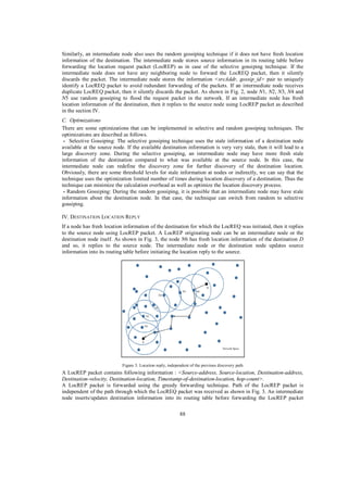 Similarly, an intermediate node also uses the random gossiping technique if it does not have fresh location
information of the destination. The intermediate node stores source information in its routing table before
forwarding the location request packet (LocREP) as in case of the selective gossiping technique. If the
intermediate node does not have any neighboring node to forward the LocREQ packet, then it silently
discards the packet. The intermediate node stores the information <srcAddr, gossip_id> pair to uniquely
identify a LocREQ packet to avoid redundant forwarding of the packets. If an intermediate node receives
duplicate LocREQ packet, then it silently discards the packet. As shown in Fig. 2, node N1, N2, N3, N4 and
N5 use random gossiping to flood the request packet in the network. If an intermediate node has fresh
location information of the destination, then it replies to the source node using LocREP packet as described
in the section IV.
C. Optimizations
There are some optimizations that can be implemented in selective and random gossiping techniques. The
optimizations are described as follows.
- Selective Gossiping: The selective gossiping technique uses the stale information of a destination node
available at the source node. If the available destination information is very very stale, then it will lead to a
large discovery zone. During the selective gossiping, an intermediate node may have more fresh stale
information of the destination compared to what was available at the source node. In this case, the
intermediate node can redefine the discovery zone for further discovery of the destination location.
Obviously, there are some threshold levels for stale information at nodes or indirectly, we can say that the
technique uses the optimization limited number of times during location discovery of a destination. Thus the
technique can minimize the calculation overhead as well as optimize the location discovery process.
- Random Gossiping: During the random gossiping, it is possible that an intermediate node may have stale
information about the destination node. In that case, the technique can switch from random to selective
gossiping.
IV. DESTINATION LOCATION REPLY
If a node has fresh location information of the destination for which the LocREQ was initiated, then it replies
to the source node using LocREP packet. A LocREP originating node can be an intermediate node or the
destination node itself. As shown in Fig. 3, the node N6 has fresh location information of the destination D
and so, it replies to the source node. The intermediate node or the destination node updates source
information into its routing table before initiating the location reply to the source.

Figure 3. Location reply, independent of the previous discovery path

A LocREP packet contains following information : <Source-address, Source-location, Destination-address,
Destination-velocity, Destination-location, Timestamp-of-destination-location, hop-count>.
A LocREP packet is forwarded using the greedy forwarding technique. Path of the LocREP packet is
independent of the path through which the LocREQ packet was received as shown in Fig. 3. An intermediate
node inserts/updates destination information into its routing table before forwarding the LocREP packet
88

 