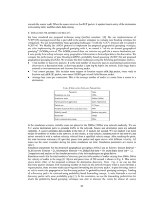 towards the source node. When the source receives LocREP packet, it updates/inserts entry of the destination
in its routing table, and then starts data routing.
V. SIMULATION PARAMETERS AND RESULTS
We have simulated our proposed technique using QualNet simulator [16]. We use implementation of
AODV[15] routing protocol that is provided in the qualnet simulator to evaluate pure flooding technique for
comparison. We use the probability based gossiping technique [7] with the AODV protocol and we named it
AODV+G. We Modify the AODV protocol to implement the proposed geographical gossiping technique,
and after implementing the geographical gossiping with it, we named it “ad hoc on demand geographical
gossiping” (AOGG) protocol. The AOGG protocol does not maintain any path for a source destination pair.
It uses greedy forwarding technique using geographical information to forward packets to the destination. We
compare the performance of pure flooding (AODV), probability based gossiping (AODV+G) and proposed
geographical gossiping (AOGG). We evaluate the three techniques using the following performance metrics.
Total number of discovery packets: It is the total number of discovery packets used during location/route
discovery to a destination node. A discovery packet is sent hop by hop in the network. Each single hop is
counted as one transmission and thus one discovery packet.
Total control packets: This includes route request or location request (RREQ) packet, route reply or
location reply (RREP) packet, route error (RERR) packet and Hello/Beacon packet.
Average hop count per connection: This is the average number of nodes in a route from a source to a
destination.
TABLE I. SIMULATION SCENARIO PARAMETERS
Parameter

Value

Simulation run time

1200s

Simulation areas

2000m×2000m

Packet generator application

Super-Application

Packet size

512 bytes

Number of packets from each data source

3000

Mobility model

Random way point

Bandwidth

2Mbps

Node communication range

200m

In the simulation scenario, initially nodes are placed in the 2000m×2000m area network randomly. We use
five source destination pairs to generate traffic in the network. Source and destination pairs are selected
randomly. A source generates data packets at the rate of 10 packets per second. We use random way point
model for mobility of nodes in the network. In this model, a node selects a random point in the network and
moves towards it with a random velocity selected from a specified velocity range. After reaching the point,
the node becomes stationary till specified pause time period and again moves with different velocity. All
nodes use the same procedure during the entire simulation run time. Simulation parameters are shown in
table 1.
Simulation parameters for the proposed geographical gossiping (AOGG) are as follows: Beacon Interval =
1s, Discovery Timeout = 2s, Information Timeout = 6s, Default life time = 10s and Ellipse factor (e) = 1.2.
Comparison and analysis of the simulation results of the three techniques are given below.
Simulation results for the total number of discovery packets with number of nodes varying from 100 to 300 at
the velocity of nodes in the range [0 10] m/s and pause time of 200 second is shown in Fig. 4. This metric
shows direct effect of the proposed technique for destination discovery. From Fig. 4, we can see that
discovery packets increase with increasing number of nodes in the network because when a node forwards a
request packet, there are more nodes receiving and forwarding the discovery packet. In pure flooding, there is
no rule to restrict the propagation of the discovery packets. In probability based gossiping technique, flooding
of a discovery packet is restricted using probability based forwarding concept. A node forwards a received
discovery packet with some probability p (p 1). In the simulation, we use the forwarding probabilities for
which the probability based gossiping technique was able to discover the routes for almost all source
89

 