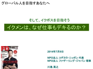 2014年7月9日
NPO法人 コヂカラ・ニッポン 代表
NPO法人 ファザーリング・ジャパン 理事
川島 高之
イクメンは、なぜ仕事もデキるのか？
そして、イクボスを目指そう
グローバル人を目指すあなたへ
 