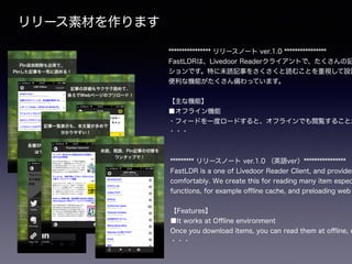 リリース素材を作ります
**************** リリースノート ver.1.0 ****************
FastLDRは、Livedoor Readerクライアントで、たくさんの記
ションです。特に未読記事をさくさくと読むことを重視して設計
便利な機能がたくさん備わっています。
!
【主な機能】
■オフライン機能
・フィードを一度ロードすると、オフラインでも閲覧することが
・・・
********* リリースノート ver.1.0 （英語ver）****************
FastLDR is a one of Livedoor Reader Client, and provides
comfortably. We create this for reading many item espec
functions, for example oﬄine cache, and preloading web
!
【Features】
■It works at Oﬄine environment
Once you download items, you can read them at oﬄine, e
・・・
 