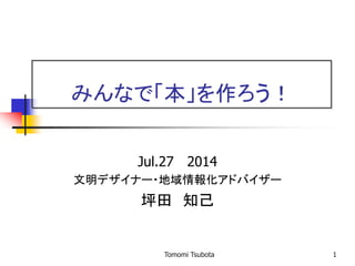 1
みんなで「本」を作ろう！
Jul.27 2014
文明デザイナー・地域情報化アドバイザー
坪田 知己
Tomomi Tsubota
 