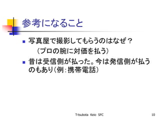 参考になること
 写真屋で撮影してもらうのはなぜ？
（プロの腕に対価を払う）
 昔は受信側が払った。今は発信側が払う
のもあり（例：携帯電話）
T-tsubota Keio SFC 10
 