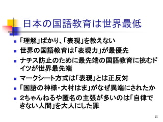 日本の国語教育は世界最低
 「理解」ばかり、「表現」を教えない
 世界の国語教育は「表現力」が最優先
 ナチス防止のために最先端の国語教育に挑むド
イツが世界最先端
 マークシート方式は「表現」とは正反対
 「国語の神様・大村はま」がなぜ異端にされたか
 ２ちゃんねるや匿名の主張が多いのは「自律で
きない人間」を大人にした罪
11
 