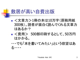 敷居が高い自費出版
 ＜文章力＞1冊の本は10万字（原稿用紙
300枚）。読者が面白く読んでくれる文章力
はあるか？
 ＜費用＞ 500部印刷するとして、50万円
はかかる。
・・・でも「本を書いてみたい」という欲望はあ
る・・・・
T-tsubota Keio SFC 2
 